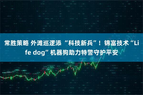 常胜策略 外滩巡逻添 “科技新兵”!锦富技术“Life dog”机器狗助力特警守护平安