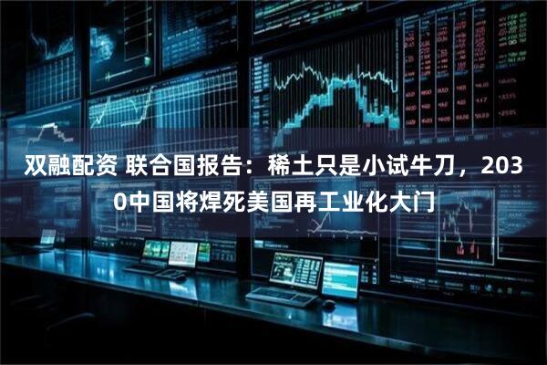 双融配资 联合国报告:稀土只是小试牛刀,2030中国将焊死美国再工业化大门