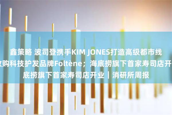 鑫策略 波司登携手KIM JONES打造高级都市线AREAL;橘宜收购科技护发品牌Foltène;海底捞旗下首家寿司店开业|消研所周报