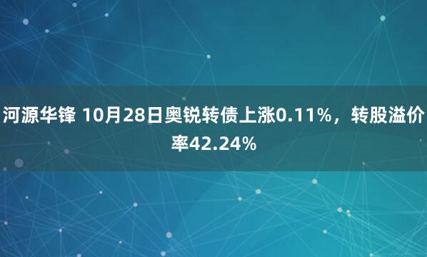 河源华锋 10月28日奥锐转债上涨0.11%,转股溢价率42.24%