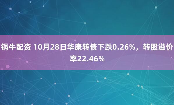 锅牛配资 10月28日华康转债下跌0.26%,转股溢价率22.46%