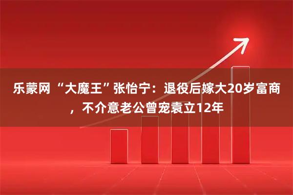 乐蒙网 “大魔王”张怡宁:退役后嫁大20岁富商,不介意老公曾宠袁立12年