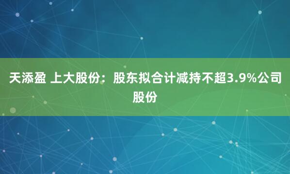 天添盈 上大股份:股东拟合计减持不超3.9%公司股份