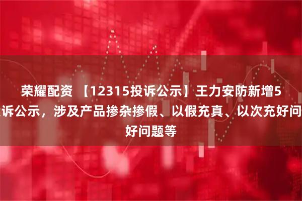 荣耀配资 【12315投诉公示】王力安防新增5件投诉公示，涉及产品掺杂掺假、以假充真、以次充好问题等