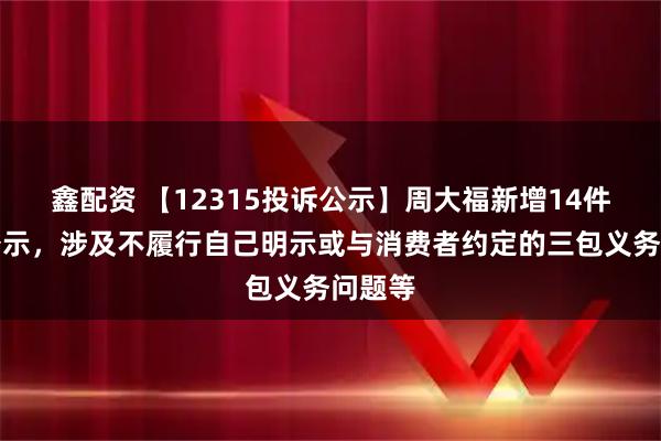 鑫配资 【12315投诉公示】周大福新增14件投诉公示，涉及不履行自己明示或与消费者约定的三包义务问题等
