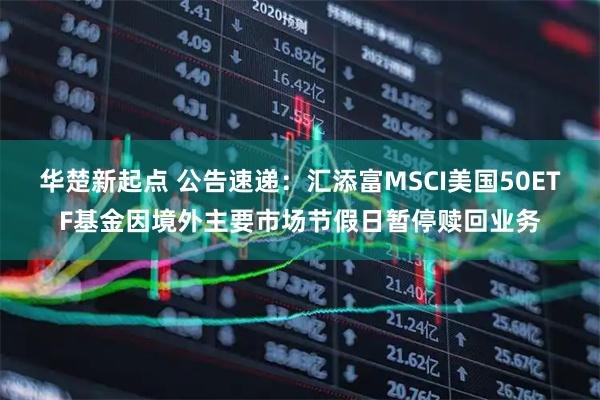 华楚新起点 公告速递:汇添富MSCI美国50ETF基金因境外主要市场节假日暂停赎回业务