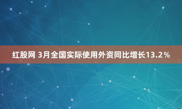 红股网 3月全国实际使用外资同比增长13.2％