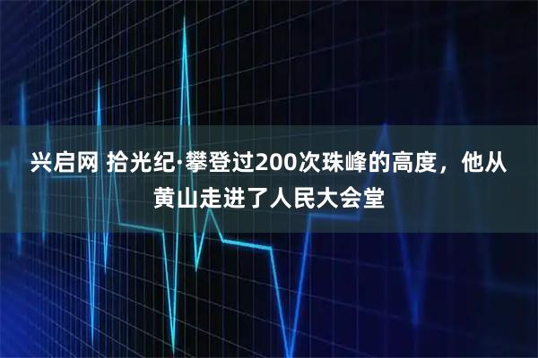 兴启网 拾光纪·攀登过200次珠峰的高度，他从黄山走进了人民大会堂