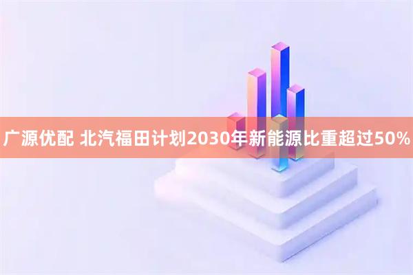 广源优配 北汽福田计划2030年新能源比重超过50%