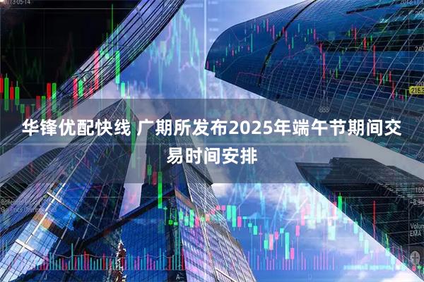 华锋优配快线 广期所发布2025年端午节期间交易时间安排