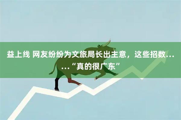 益上线 网友纷纷为文旅局长出主意，这些招数……“真的很广东”