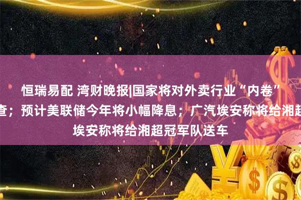 恒瑞易配 湾财晚报|国家将对外卖行业“内卷”竞争启动调查；预计美联储今年将小幅降息；广汽埃安称将给湘超冠军队送车