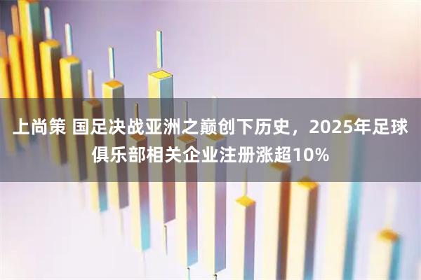 上尚策 国足决战亚洲之巅创下历史，2025年足球俱乐部相关企业注册涨超10%