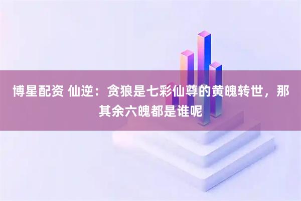 博星配资 仙逆:贪狼是七彩仙尊的黄魄转世,那其余六魄都是谁呢
