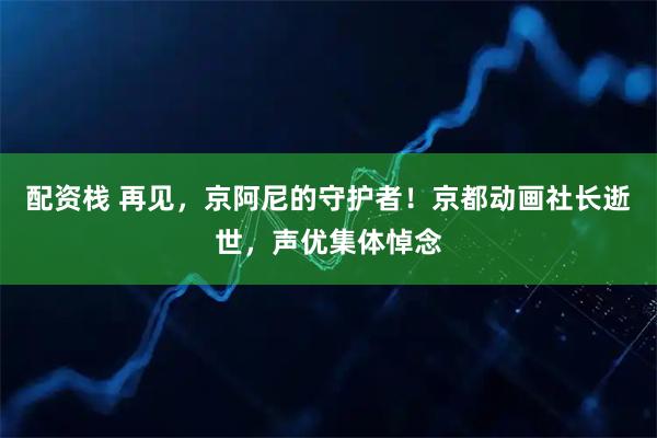 配资栈 再见,京阿尼的守护者!京都动画社长逝世,声优集体悼念