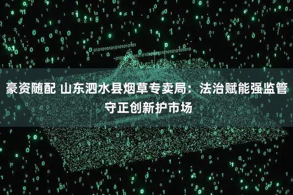 豪资随配 山东泗水县烟草专卖局：法治赋能强监管 守正创新护市场